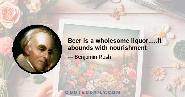 Beer is a wholesome liquor.....it abounds with nourishment