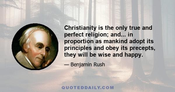 Christianity is the only true and perfect religion; and... in proportion as mankind adopt its principles and obey its precepts, they will be wise and happy.