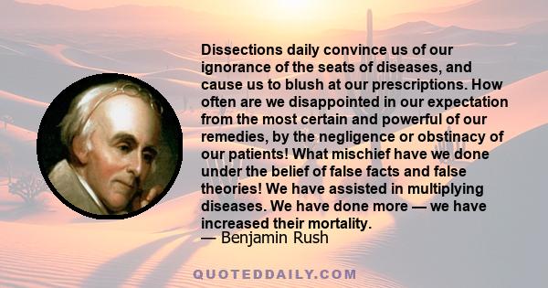 Dissections daily convince us of our ignorance of the seats of diseases, and cause us to blush at our prescriptions. How often are we disappointed in our expectation from the most certain and powerful of our remedies,