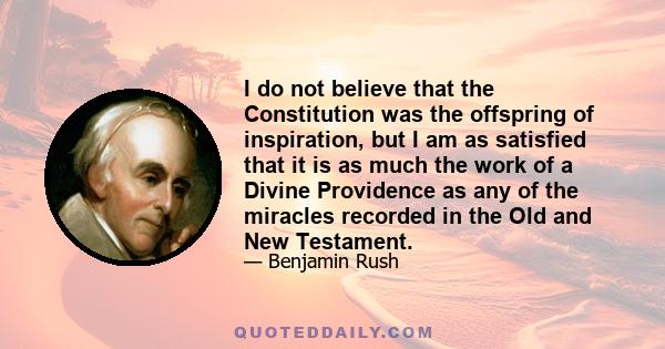 I do not believe that the Constitution was the offspring of inspiration, but I am as satisfied that it is as much the work of a Divine Providence as any of the miracles recorded in the Old and New Testament.