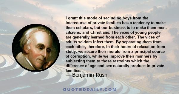 I grant this mode of secluding boys from the intercourse of private families has a tendency to make them scholars, but our business is to make them men, citizens, and Christians. The vices of young people are generally