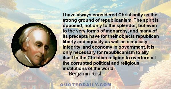 I have always considered Christianity as the strong ground of republicanism. The spirit is opposed, not only to the splendor, but even to the very forms of monarchy, and many of its precepts have for their objects