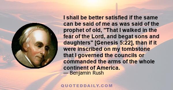 I shall be better satisfied if the same can be said of me as was said of the prophet of old, That I walked in the fear of the Lord, and begat sons and daughters [Genesis 5:22], than if it were inscribed on my tombstone