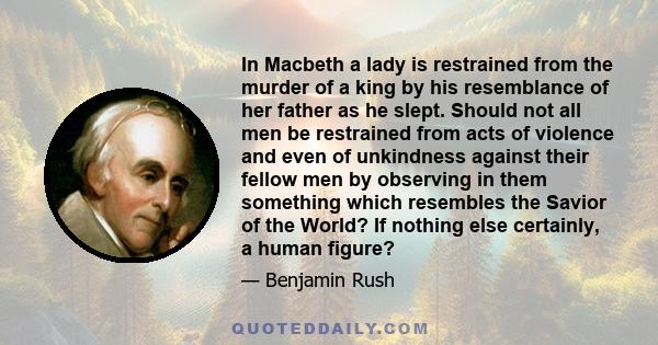 In Macbeth a lady is restrained from the murder of a king by his resemblance of her father as he slept. Should not all men be restrained from acts of violence and even of unkindness against their fellow men by observing 