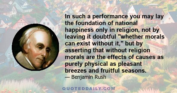 In such a performance you may lay the foundation of national happiness only in religion, not by leaving it doubtful whether morals can exist without it, but by asserting that without religion morals are the effects of