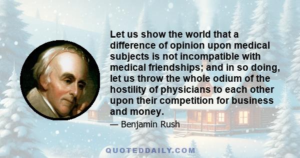 Let us show the world that a difference of opinion upon medical subjects is not incompatible with medical friendships; and in so doing, let us throw the whole odium of the hostility of physicians to each other upon