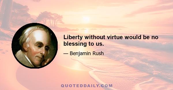 Liberty without virtue would be no blessing to us.