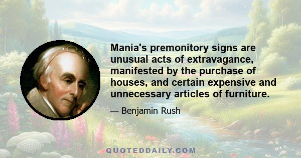 Mania's premonitory signs are unusual acts of extravagance, manifested by the purchase of houses, and certain expensive and unnecessary articles of furniture.