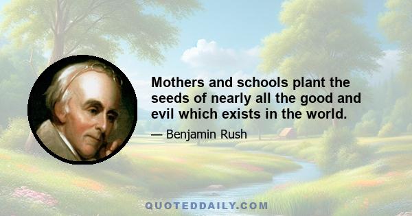 Mothers and schools plant the seeds of nearly all the good and evil which exists in the world.