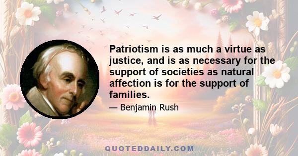 Patriotism is as much a virtue as justice, and is as necessary for the support of societies as natural affection is for the support of families. The Amor Patriae love of ones country is both a moral duty and a religious 