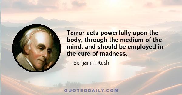 Terror acts powerfully upon the body, through the medium of the mind, and should be employed in the cure of madness.