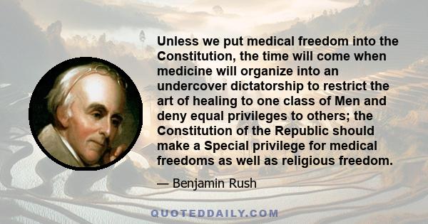 Unless we put medical freedom into the Constitution, the time will come when medicine will organize into an undercover dictatorship to restrict the art of healing to one class of Men and deny equal privileges to others; 