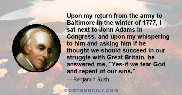 Upon my return from the army to Baltimore in the winter of 1777, I sat next to John Adams in Congress, and upon my whispering to him and asking him if he thought we should succeed in our struggle with Great Britain, he