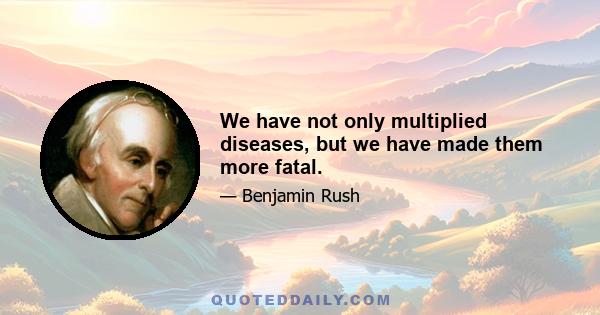 We have not only multiplied diseases, but we have made them more fatal.