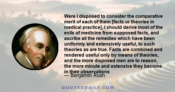 Were I disposed to consider the comparative merit of each of them [facts or theories in medical practice], I should derive most of the evils of medicine from supposed facts, and ascribe all the remedies which have been