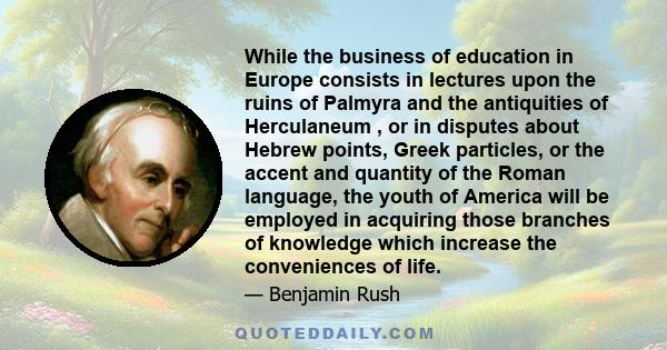 While the business of education in Europe consists in lectures upon the ruins of Palmyra and the antiquities of Herculaneum , or in disputes about Hebrew points, Greek particles, or the accent and quantity of the Roman