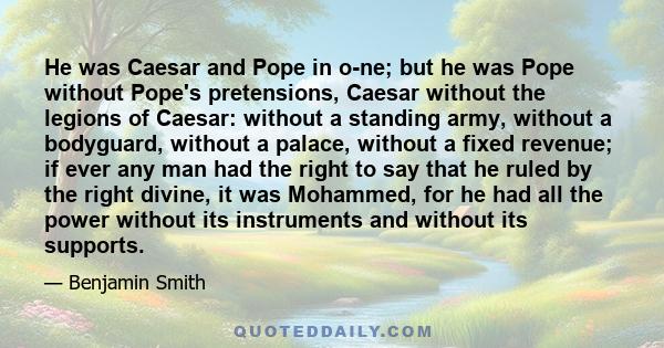 He was Caesar and Pope in o­ne; but he was Pope without Pope's pretensions, Caesar without the legions of Caesar: without a standing army, without a bodyguard, without a palace, without a fixed revenue; if ever any man