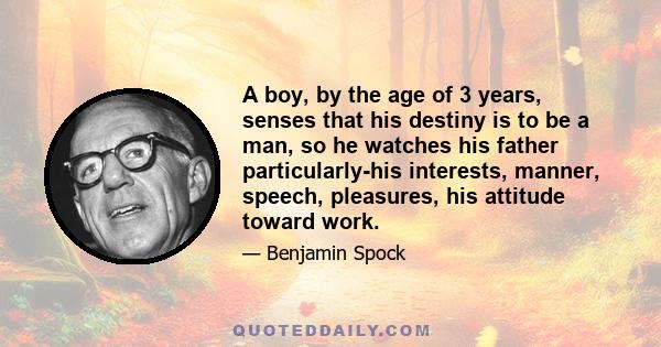 A boy, by the age of 3 years, senses that his destiny is to be a man, so he watches his father particularly-his interests, manner, speech, pleasures, his attitude toward work.