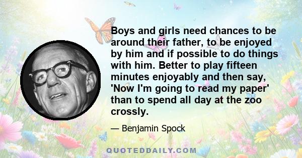 Boys and girls need chances to be around their father, to be enjoyed by him and if possible to do things with him. Better to play fifteen minutes enjoyably and then say, 'Now I'm going to read my paper' than to spend