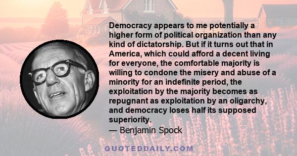 Democracy appears to me potentially a higher form of political organization than any kind of dictatorship. But if it turns out that in America, which could afford a decent living for everyone, the comfortable majority