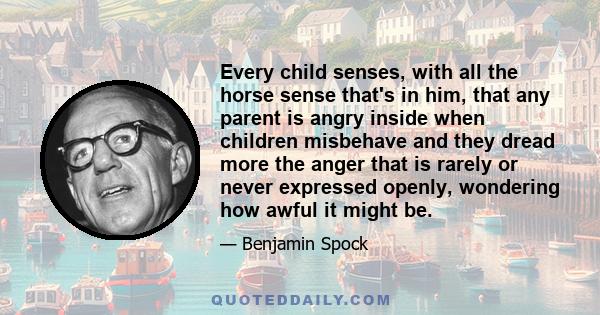 Every child senses, with all the horse sense that's in him, that any parent is angry inside when children misbehave and they dread more the anger that is rarely or never expressed openly, wondering how awful it might be.