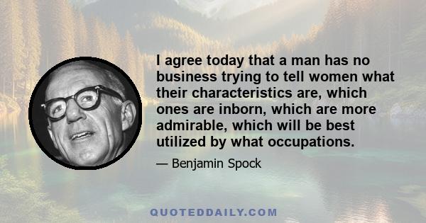 I agree today that a man has no business trying to tell women what their characteristics are, which ones are inborn, which are more admirable, which will be best utilized by what occupations.