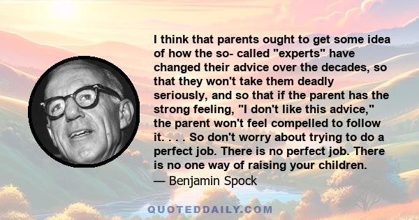 I think that parents ought to get some idea of how the so- called experts have changed their advice over the decades, so that they won't take them deadly seriously, and so that if the parent has the strong feeling, I