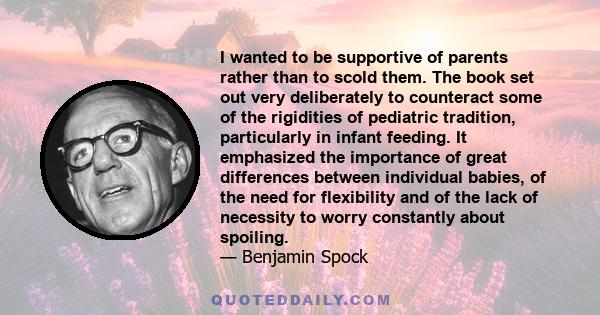 I wanted to be supportive of parents rather than to scold them. The book set out very deliberately to counteract some of the rigidities of pediatric tradition, particularly in infant feeding. It emphasized the