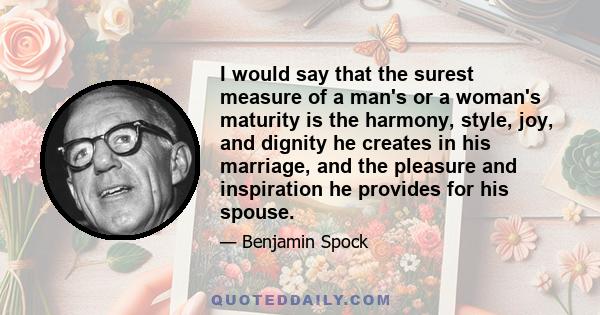 I would say that the surest measure of a man's or a woman's maturity is the harmony, style, joy, and dignity he creates in his marriage, and the pleasure and inspiration he provides for his spouse.