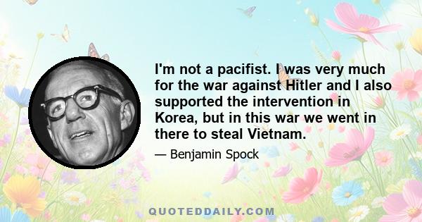 I'm not a pacifist. I was very much for the war against Hitler and I also supported the intervention in Korea, but in this war we went in there to steal Vietnam.