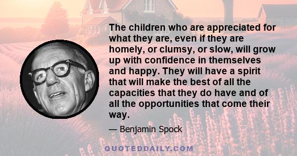 The children who are appreciated for what they are, even if they are homely, or clumsy, or slow, will grow up with confidence in themselves and happy. They will have a spirit that will make the best of all the