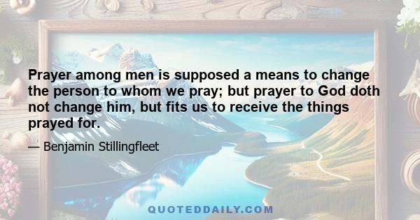 Prayer among men is supposed a means to change the person to whom we pray; but prayer to God doth not change him, but fits us to receive the things prayed for.