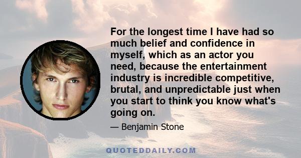 For the longest time I have had so much belief and confidence in myself, which as an actor you need, because the entertainment industry is incredible competitive, brutal, and unpredictable just when you start to think