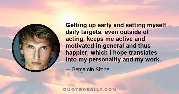 Getting up early and setting myself daily targets, even outside of acting, keeps me active and motivated in general and thus happier, which I hope translates into my personality and my work.