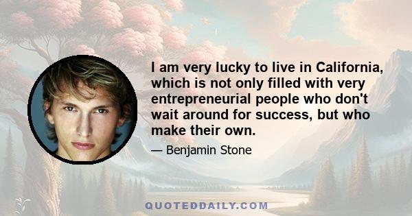 I am very lucky to live in California, which is not only filled with very entrepreneurial people who don't wait around for success, but who make their own.