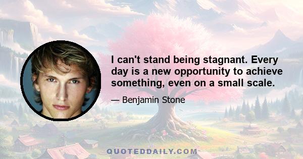 I can't stand being stagnant. Every day is a new opportunity to achieve something, even on a small scale.