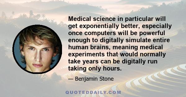 Medical science in particular will get exponentially better, especially once computers will be powerful enough to digitally simulate entire human brains, meaning medical experiments that would normally take years can be 