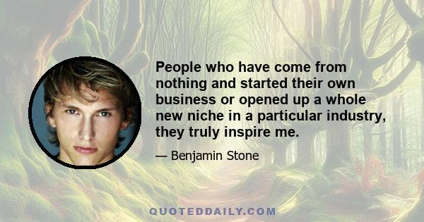 People who have come from nothing and started their own business or opened up a whole new niche in a particular industry, they truly inspire me.