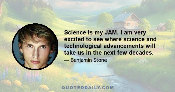 Science is my JAM. I am very excited to see where science and technological advancements will take us in the next few decades.