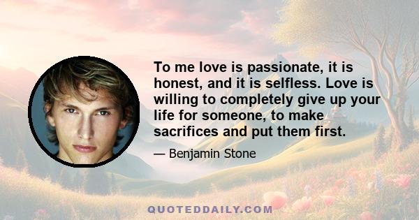 To me love is passionate, it is honest, and it is selfless. Love is willing to completely give up your life for someone, to make sacrifices and put them first.