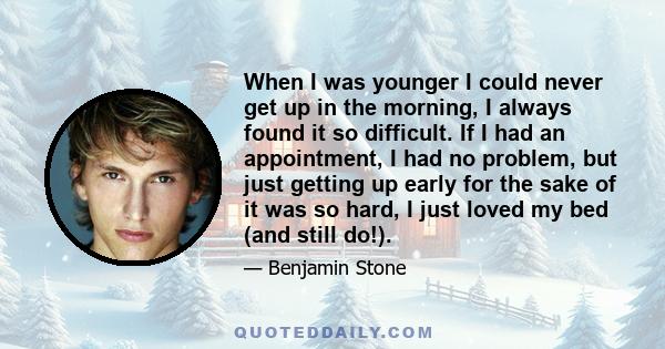 When I was younger I could never get up in the morning, I always found it so difficult. If I had an appointment, I had no problem, but just getting up early for the sake of it was so hard, I just loved my bed (and still 