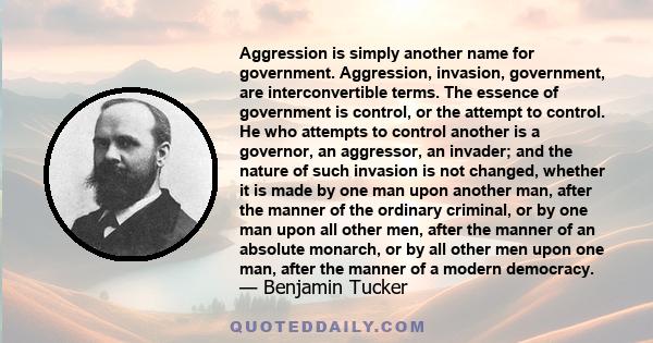 Aggression is simply another name for government. Aggression, invasion, government, are interconvertible terms. The essence of government is control, or the attempt to control. He who attempts to control another is a