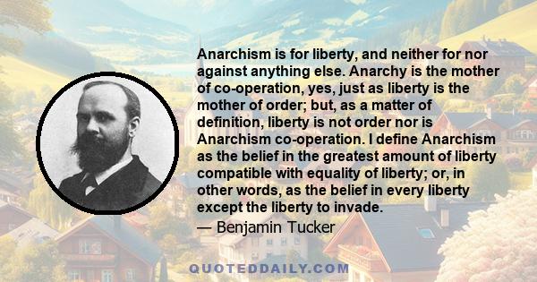 Anarchism is for liberty, and neither for nor against anything else. Anarchy is the mother of co-operation, yes, just as liberty is the mother of order; but, as a matter of definition, liberty is not order nor is