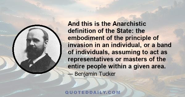 And this is the Anarchistic definition of the State: the embodiment of the principle of invasion in an individual, or a band of individuals, assuming to act as representatives or masters of the entire people within a