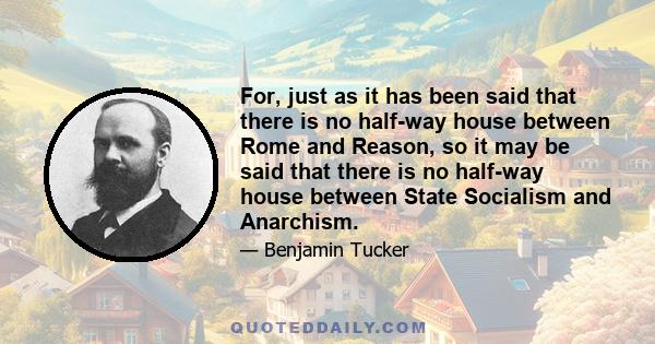 For, just as it has been said that there is no half-way house between Rome and Reason, so it may be said that there is no half-way house between State Socialism and Anarchism.