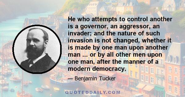 He who attempts to control another is a governor, an aggressor, an invader; and the nature of such invasion is not changed, whether it is made by one man upon another man ... or by all other men upon one man, after the