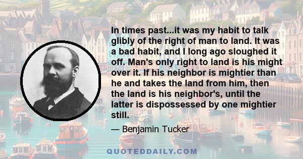 In times past...it was my habit to talk glibly of the right of man to land. It was a bad habit, and I long ago sloughed it off. Man's only right to land is his might over it. If his neighbor is mightier than he and