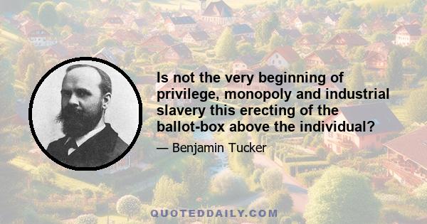 Is not the very beginning of privilege, monopoly and industrial slavery this erecting of the ballot-box above the individual?