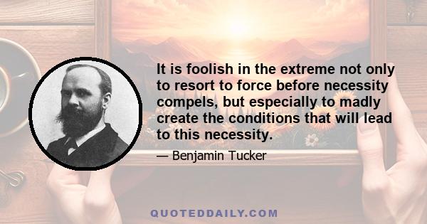 It is foolish in the extreme not only to resort to force before necessity compels, but especially to madly create the conditions that will lead to this necessity.