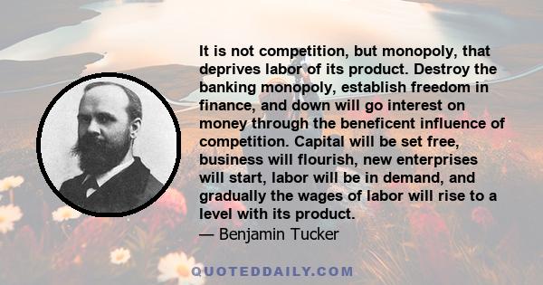 It is not competition, but monopoly, that deprives labor of its product. Destroy the banking monopoly, establish freedom in finance, and down will go interest on money through the beneficent influence of competition.